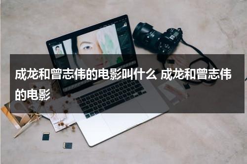 成龙和曾志伟的电影叫什么 成龙和曾志伟的电影（成龙和曾志伟拍的电影）-第1张图片-九妖电影