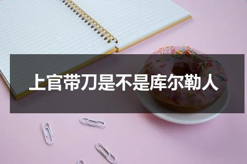 上官带刀是不是库尔勒人（上官带刀是不是库尔勒人的后代呢视频）-第1张图片-九妖电影