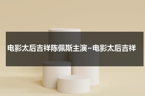 电影太后吉祥陈佩斯主演~电影太后吉祥（陈佩斯和慈禧太后哪个电视剧叫什么）-第1张图片-九妖电影