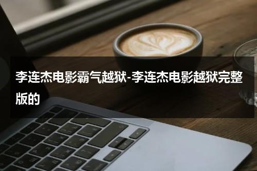 李连杰电影霸气越狱-李连杰电影越狱完整版的（李连杰越狱电影免费观看完整版）-第1张图片-九妖电影