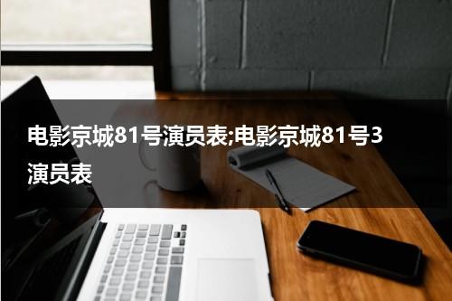 电影京城81号演员表;电影京城81号3演员表（京城81号电影讲的什么）-第1张图片-九妖电影