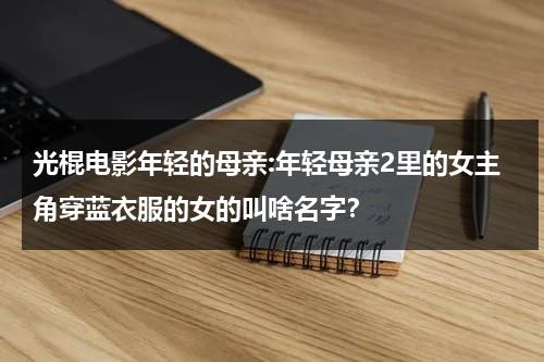 光棍电影年轻的母亲:年轻母亲2里的女主角穿蓝衣服的女的叫啥名字？（年轻的母亲在2线文）-第1张图片-九妖电影