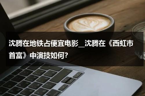 沈腾在地铁占便宜电影__沈腾在《西虹市首富》中演技如何？（沈腾西红柿首富搞笑台词）-第1张图片-九妖电影
