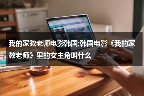 我的家教老师电影韩国;韩国电影《我的家教老师》里的女主角叫什么（我的家教怎么写）-第1张图片-九妖电影