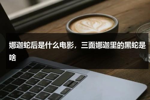 娜迦蛇后是什么电影，三面娜迦里的黑蛇是啥（娜迦蛇后剧情介绍）-第1张图片-九妖电影
