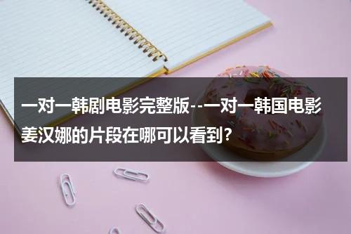 一对一韩剧电影完整版--一对一韩国电影姜汉娜的片段在哪可以看到？（一对一里面谁是姜汉娜）-第1张图片-九妖电影