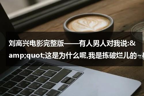 刘高兴电影完整版——有人男人对我说:&amp;quot;这是为什么呢,我是拣破烂儿的~&amp;quot;  没看过《高兴》？一部电影 去看看 很好笑（刘高兴ryu）-第1张图片-九妖电影