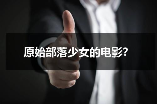 原始部落少女的电影？（电视剧原始部落）-第1张图片-九妖电影