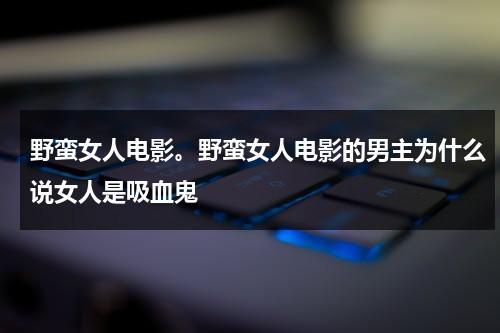 野蛮女人电影。野蛮女人电影的男主为什么说女人是吸血鬼（野蛮女人电影寓意）-第1张图片-九妖电影