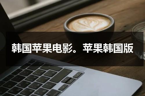韩国苹果电影。苹果韩国版（苹果高清电影vip观看视频）-第1张图片-九妖电影