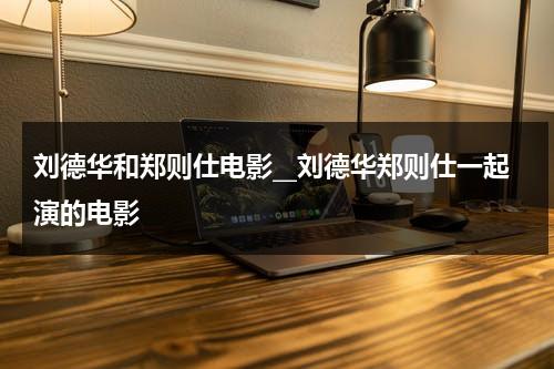 刘德华和郑则仕电影__刘德华郑则仕一起演的电影（刘德华和郑则仕的关系）-第1张图片-九妖电影