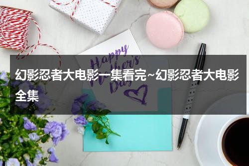 幻影忍者大电影一集看完~幻影忍者大电影全集（幻影忍者大电影免费观看中文版）-第1张图片-九妖电影