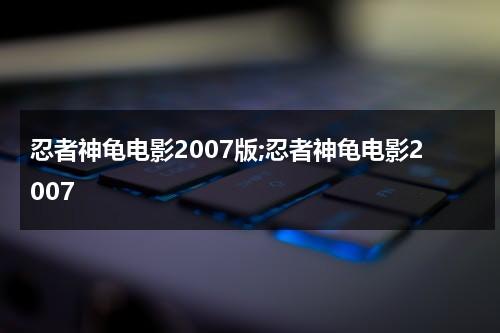 忍者神龟电影2007版;忍者神龟电影2007（忍者神龟电影大全中文版免费观看）-第1张图片-九妖电影
