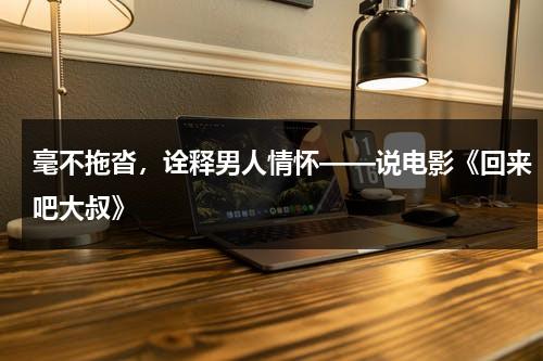 毫不拖沓，诠释男人情怀——说电影《回来吧大叔》（回来吧大叔国语全集在线播放）-第1张图片-九妖电影