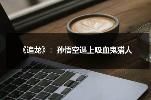 《追龙》：孙悟空遇上吸血鬼猎人（孙悟空追求齐天大圣的理想失败的客观原因）-第1张图片-九妖电影