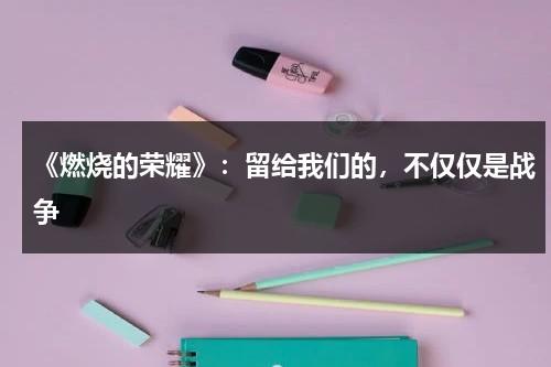 《燃烧的荣耀》：留给我们的，不仅仅是战争（燃烧的火焰简谱）-第1张图片-九妖电影
