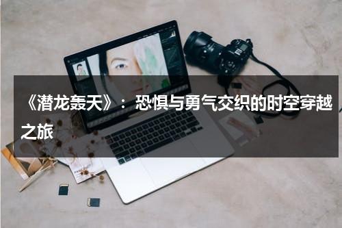 《潜龙轰天》：恐惧与勇气交织的时空穿越之旅（潜龙轰天1 演员表）-第1张图片-九妖电影