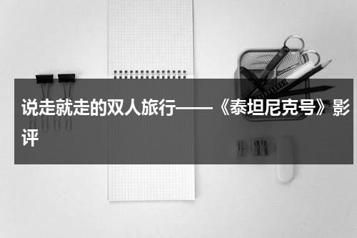 说走就走的双人旅行——《泰坦尼克号》影评（泰坦尼克号两个人叫什么）-第1张图片-九妖电影