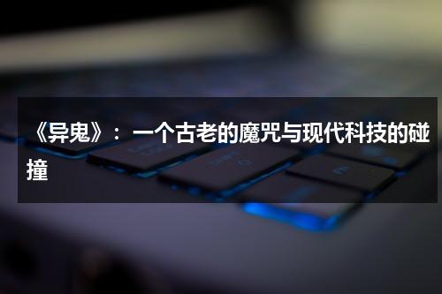 《异鬼》：一个古老的魔咒与现代科技的碰撞（异鬼是怎么产生的）-第1张图片-九妖电影