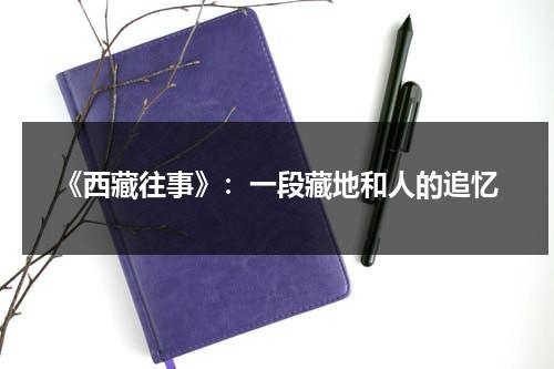 《西藏往事》：一段藏地和人的追忆（西藏往事剧情）-第1张图片-九妖电影
