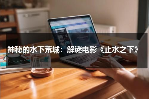神秘的水下荒城：解谜电影《止水之下》（止水之死是第几集）-第1张图片-九妖电影
