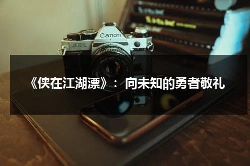 《侠在江湖漂》：向未知的勇者敬礼（女侠在江湖换身）-第1张图片-九妖电影