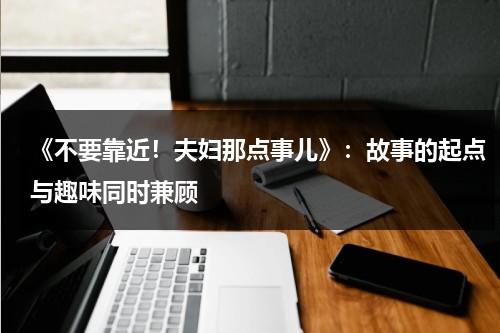 《不要靠近！夫妇那点事儿》：故事的起点与趣味同时兼顾-第1张图片-九妖电影