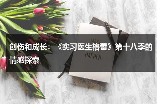 创伤和成长：《实习医生格蕾》第十八季的情感探索（创伤与成熟演讲稿1000字）-第1张图片-九妖电影