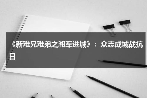 《新难兄难弟之湘军进城》：众志成城战抗日（新难兄难弟剧情）-第1张图片-九妖电影
