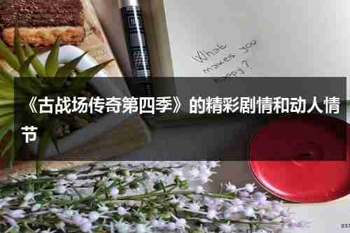 《古战场传奇第四季》的精彩剧情和动人情节（古战场传奇第一季第七集无删减版本）-第1张图片-九妖电影