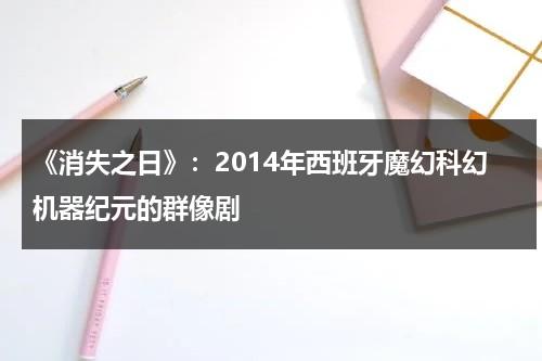 《消失之日》：2014年西班牙魔幻科幻机器纪元的群像剧（日本消失之日）-第1张图片-九妖电影