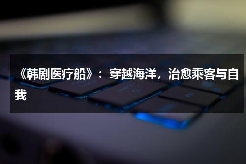 《韩剧医疗船》：穿越海洋，治愈乘客与自我（韩剧医疗船好看吗）-第1张图片-九妖电影