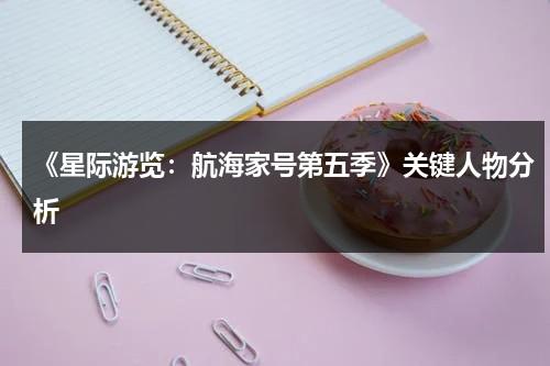 《星际游览：航海家号第五季》关键人物分析（航海家号j）-第1张图片-九妖电影