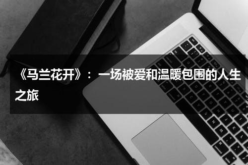 《马兰花开》：一场被爱和温暖包围的人生之旅（马兰花开二十一歌词完整版）-第1张图片-九妖电影