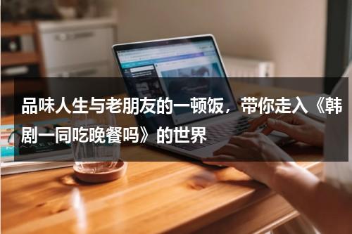 品味人生与老朋友的一顿饭，带你走入《韩剧一同吃晚餐吗》的世界（一起吃晚饭吗 韩剧高清在线观看）-第1张图片-九妖电影