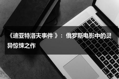 《迪亚特洛夫事件 》：俄罗斯电影中的灵异惊悚之作（电影迪亚特洛夫事件 解释）-第1张图片-九妖电影