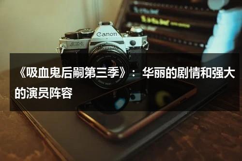 《吸血鬼后嗣第三季》：华丽的剧情和强大的演员阵容（吸血鬼后裔百度百科）-第1张图片-九妖电影
