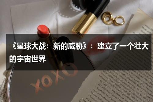 《星球大战：新的威胁》：建立了一个壮大的宇宙世界（星球大战 new hope）-第1张图片-九妖电影