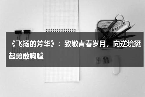 《飞扬的芳华》：致敬青春岁月，向逆境挺起勇敢胸膛（飞扬的青春mv）-第1张图片-九妖电影