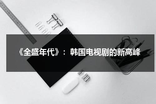 《全盛年代》：韩国电视剧的新高峰（韩剧全盛时代）-第1张图片-九妖电影