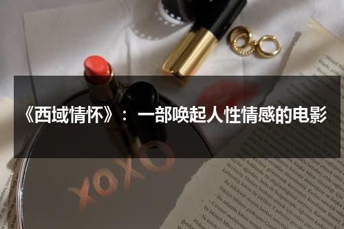 《西域情怀》：一部唤起人性情感的电影（西域情歌的背后故事）-第1张图片-九妖电影