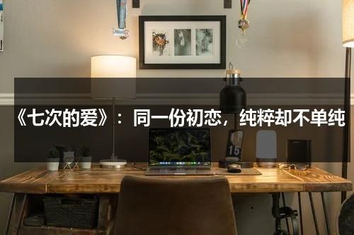 《七次的爱》：同一份初恋，纯粹却不单纯（七次的初吻电视剧免费观看策驰）-第1张图片-九妖电影