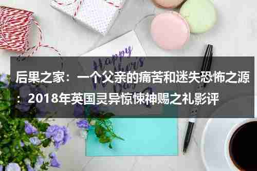 后果之家：一个父亲的痛苦和迷失恐怖之源：2018年英国灵异惊悚神赐之礼影评（后果结局）-第1张图片-九妖电影
