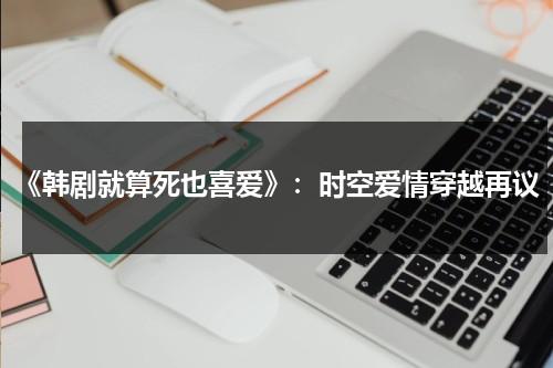 《韩剧就算死也喜爱》：时空爱情穿越再议（就算死也喜欢百科）-第1张图片-九妖电影