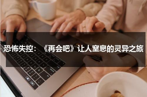 恐怖失控：《再会吧》让人窒息的灵异之旅（歌曲再会再会）-第1张图片-九妖电影