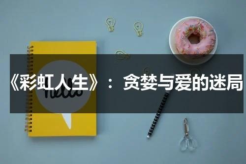 《彩虹人生》：贪婪与爱的迷局（彩虹人生心得体会）-第1张图片-九妖电影
