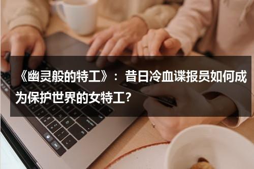 《幽灵般的特工》：昔日冷血谍报员如何成为保护世界的女特工？（美国电影幽灵特工演员表）-第1张图片-九妖电影