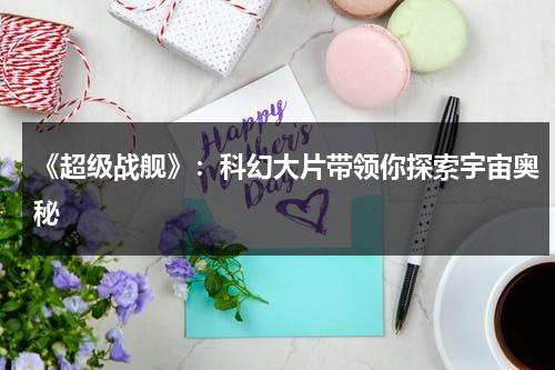 《超级战舰》：科幻大片带领你探索宇宙奥秘（超级战舰宣传片视频）-第1张图片-九妖电影
