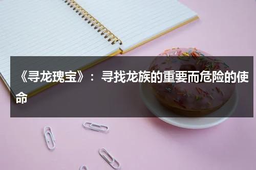 《寻龙瑰宝》：寻找龙族的重要而危险的使命（寻龙宝藏电影完整版免费观看爱奇艺）-第1张图片-九妖电影