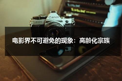 电影界不可避免的现象：高龄化宗族（电影高龄化家族）-第1张图片-九妖电影